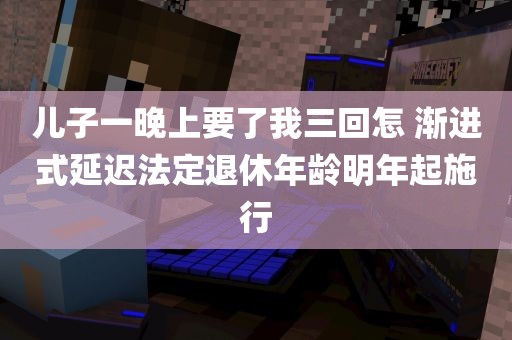 儿子一晚上要了我三回怎 渐进式延迟法定退休年龄明年起施行