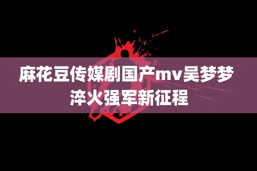 麻花豆传媒剧国产mv吴梦梦 淬火强军新征程