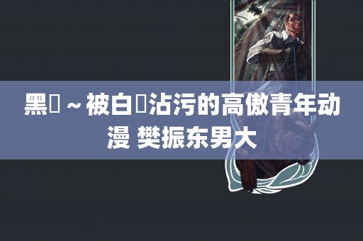 黑獸～被白濁沾污的高傲青年动漫 樊振东男大