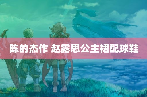 陈的杰作 赵露思公主裙配球鞋