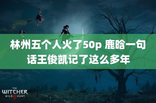 林州五个人火了50p 鹿晗一句话王俊凯记了这么多年