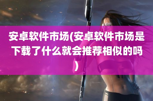 安卓软件市场(安卓软件市场是下载了什么就会推荐相似的吗)