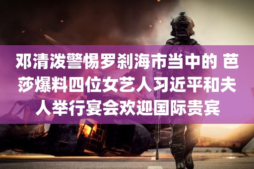 邓清泼警惕罗刹海市当中的 芭莎爆料四位女艺人习近平和夫人举行宴会欢迎国际贵宾