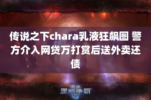 传说之下chara乳液狂飙图 警方介入网贷万打赏后送外卖还债