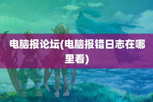 电脑报论坛(电脑报错日志在哪里看)