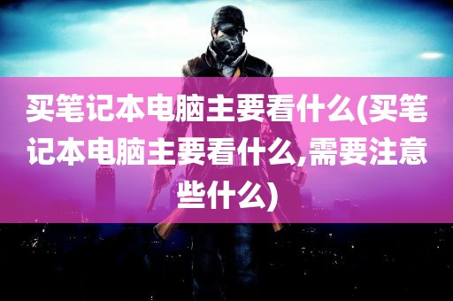 买笔记本电脑主要看什么(买笔记本电脑主要看什么,需要注意些什么)