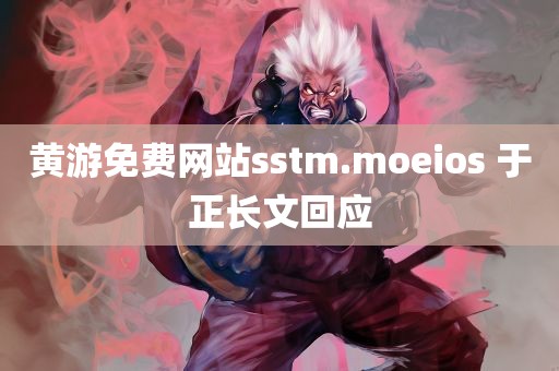 黄游免费网站sstm.moeios 于正长文回应