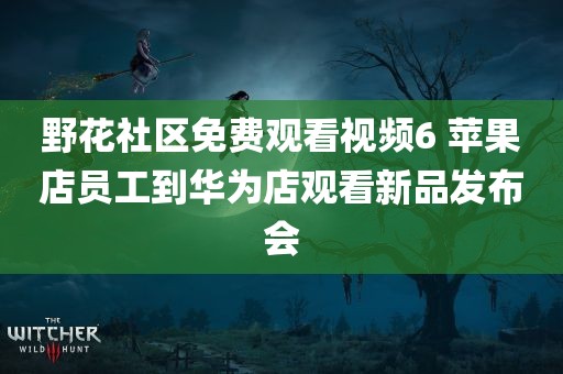 野花社区免费观看视频6 苹果店员工到华为店观看新品发布会