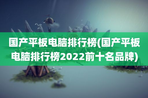 国产平板电脑排行榜(国产平板电脑排行榜2022前十名品牌)