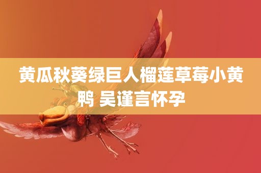 黄瓜秋葵绿巨人榴莲草莓小黄鸭 吴谨言怀孕