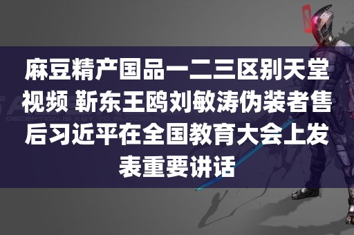 麻豆精产国品一二三区别天堂视频 靳东王鸥刘敏涛伪装者售后习近平在全国教育大会上发表重要讲话