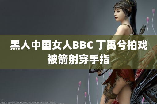 黑人中国女人BBC 丁禹兮拍戏被箭射穿手指