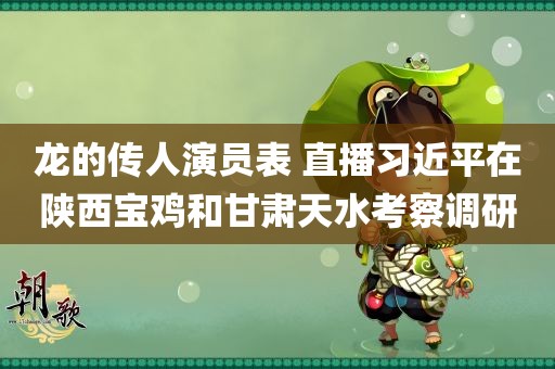 龙的传人演员表 直播习近平在陕西宝鸡和甘肃天水考察调研