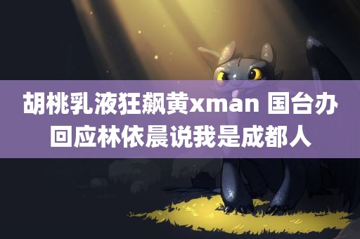 胡桃乳液狂飙黄xman 国台办回应林依晨说我是成都人