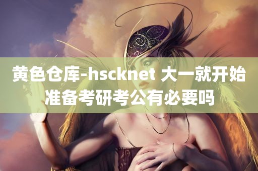 黄色仓库-hscknet 大一就开始准备考研考公有必要吗