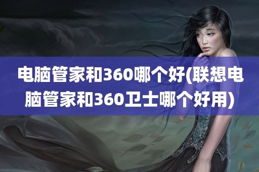 电脑管家和360哪个好(联想电脑管家和360卫士哪个好用)