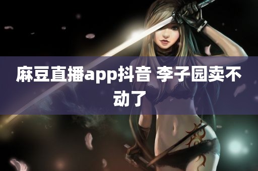 麻豆直播app抖音 李子园卖不动了