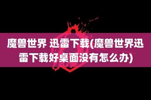 魔兽世界 迅雷下载(魔兽世界迅雷下载好桌面没有怎么办)