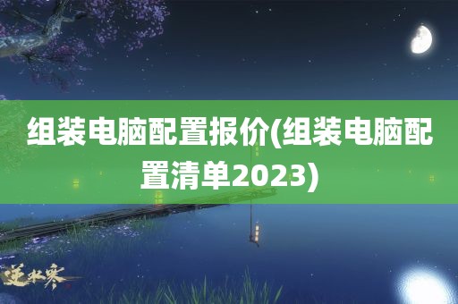 组装电脑配置报价(组装电脑配置清单2023)