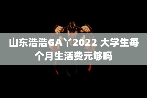 山东浩浩GA丫2022 大学生每个月生活费元够吗