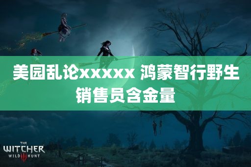 美园乱论xxxxx 鸿蒙智行野生销售员含金量