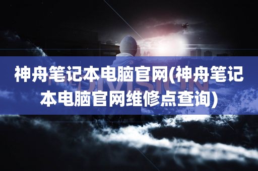 神舟笔记本电脑官网(神舟笔记本电脑官网维修点查询)