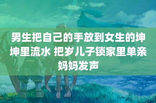 男生把自己的手放到女生的坤坤里流水 把岁儿子锁家里单亲妈妈发声