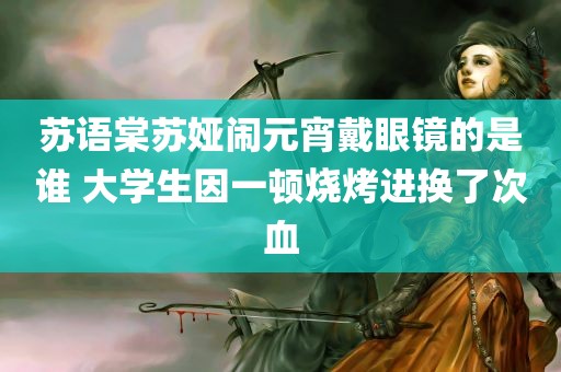 苏语棠苏娅闹元宵戴眼镜的是谁 大学生因一顿烧烤进换了次血