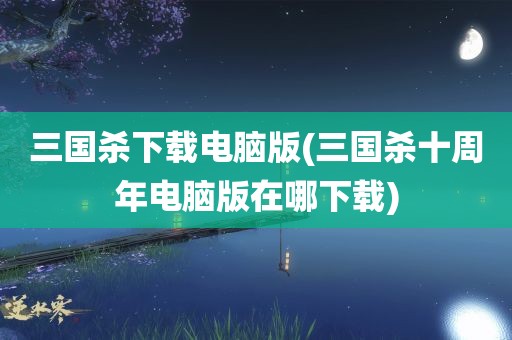 三国杀下载电脑版(三国杀十周年电脑版在哪下载)