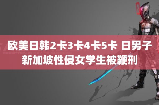 欧美日韩2卡3卡4卡5卡 日男子新加坡性侵女学生被鞭刑