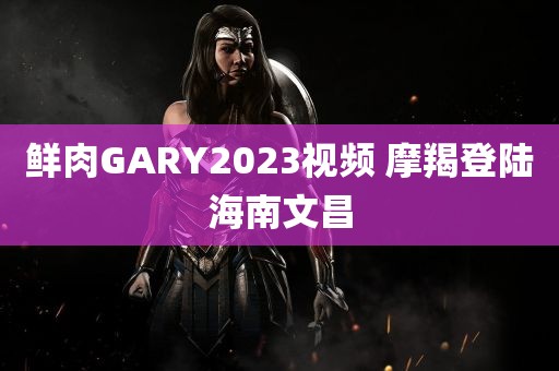 鲜肉GARY2023视频 摩羯登陆海南文昌