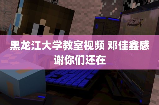 黑龙江大学教室视频 邓佳鑫感谢你们还在