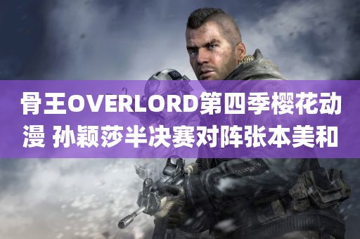 骨王OVERLORD第四季樱花动漫 孙颖莎半决赛对阵张本美和