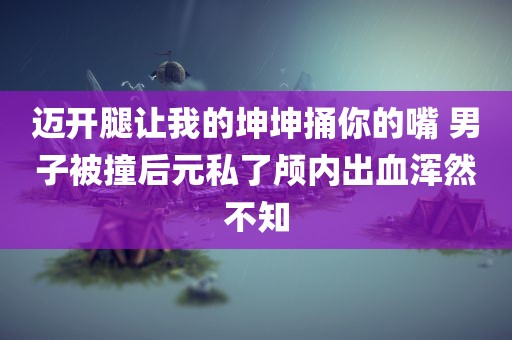 迈开腿让我的坤坤捅你的嘴 男子被撞后元私了颅内出血浑然不知