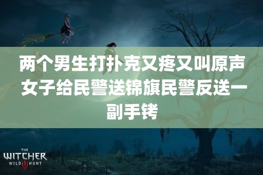 两个男生打扑克又疼又叫原声 女子给民警送锦旗民警反送一副手铐