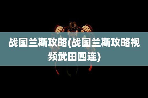 战国兰斯攻略(战国兰斯攻略视频武田四连)