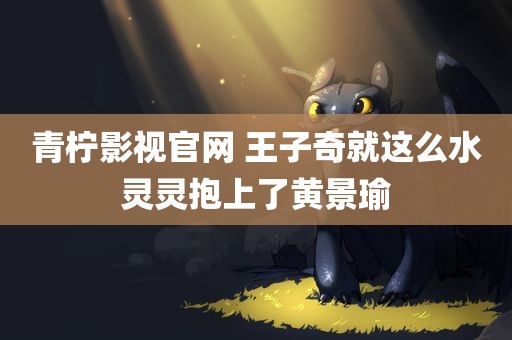 青柠影视官网 王子奇就这么水灵灵抱上了黄景瑜