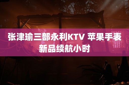 张津瑜三部永利KTV 苹果手表新品续航小时