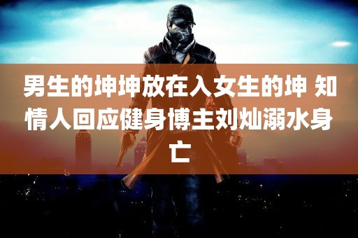 男生的坤坤放在入女生的坤 知情人回应健身博主刘灿溺水身亡