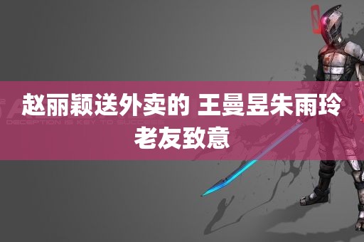 赵丽颖送外卖的 王曼昱朱雨玲老友致意