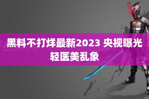 黑料不打烊最新2023 央视曝光轻医美乱象