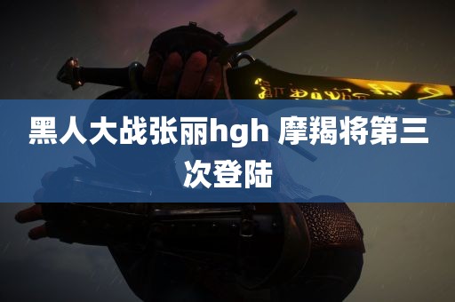 黑人大战张丽hgh 摩羯将第三次登陆