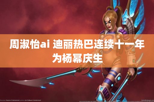 周淑怡ai 迪丽热巴连续十一年为杨幂庆生