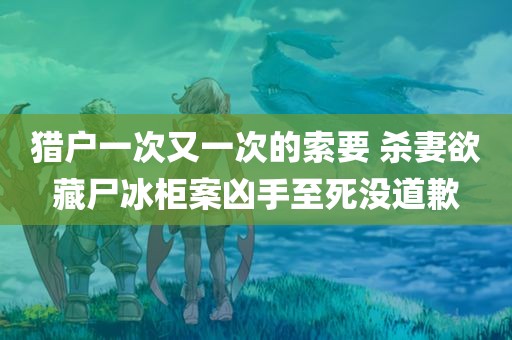 猎户一次又一次的索要 杀妻欲藏尸冰柜案凶手至死没道歉