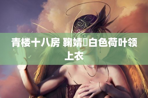 青楼十八房 鞠婧祎白色荷叶领上衣