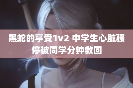 黑蛇的享受1v2 中学生心脏骤停被同学分钟救回