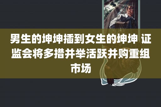 男生的坤坤插到女生的坤坤 证监会将多措并举活跃并购重组市场