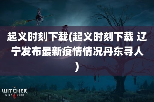 起义时刻下载(起义时刻下载 辽宁发布最新疫情情况丹东寻人)