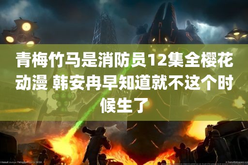 青梅竹马是消防员12集全樱花动漫 韩安冉早知道就不这个时候生了