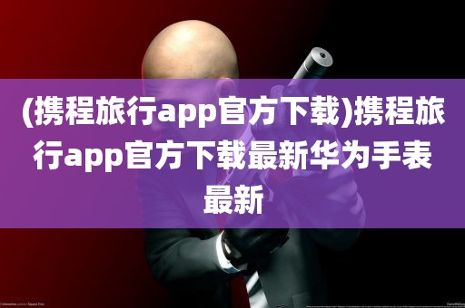 (携程旅行app官方下载)携程旅行app官方下载最新华为手表最新